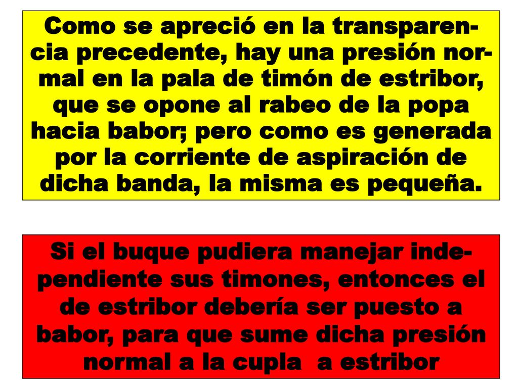 Como se apreció en la transparen-cia precedente, hay una presión nor-mal en la pala de timón de estribor, que se opone al rabeo de la popa hacia babor; pero como es generada por la corriente de aspiración de dicha banda, la misma es pequeña.