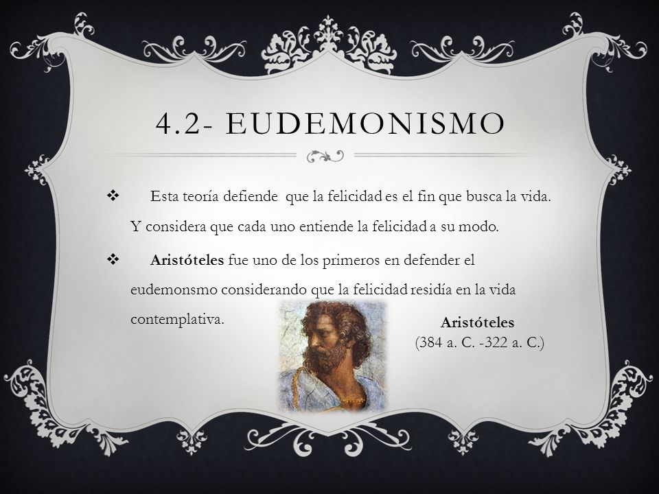 4.2- Eudemonismo Esta teoría defiende que la felicidad es el fin que busca la vida. Y considera que cada uno entiende la felicidad a su modo.