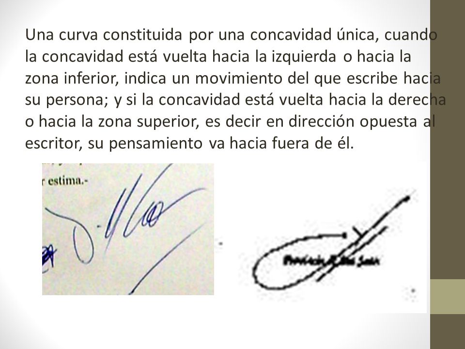 Una curva constituida por una concavidad única, cuando la concavidad está vuelta hacia la izquierda o hacia la zona inferior, indica un movimiento del que escribe hacia su persona; y si la concavidad está vuelta hacia la derecha o hacia la zona superior, es decir en dirección opuesta al escritor, su pensamiento va hacia fuera de él.