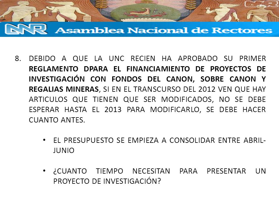 DEBIDO A QUE LA UNC RECIEN HA APROBADO SU PRIMER REGLAMENTO DPARA EL FINANCIAMIENTO DE PROYECTOS DE INVESTIGACIÓN CON FONDOS DEL CANON, SOBRE CANON Y REGALIAS MINERAS, SI EN EL TRANSCURSO DEL 2012 VEN QUE HAY ARTICULOS QUE TIENEN QUE SER MODIFICADOS, NO SE DEBE ESPERAR HASTA EL 2013 PARA MODIFICARLO, SE DEBE HACER CUANTO ANTES.