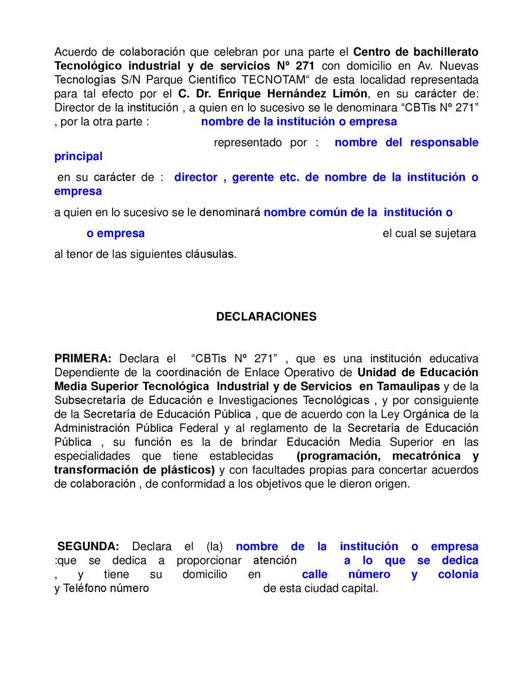 Acuerdo de colaboración que celebran por una parte el Centro de bachillerato Tecnológico industrial y de servicios Nº 271 con domicilio en Av. Nuevas Tecnologías S/N Parque Científico TECNOTAM de esta localidad representada para tal efecto por el C. Dr. Enrique Hernández Limón, en su carácter de: Director de la institución , a quien en lo sucesivo se le denominara CBTis Nº 271 , por la otra parte : nombre de la institución o empresa