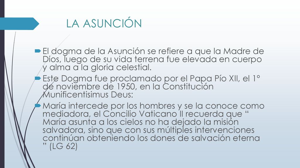 LA ASUNCIÓN El dogma de la Asunción se refiere a que la Madre de Dios, luego de su vida terrena fue elevada en cuerpo y alma a la gloria celestial.