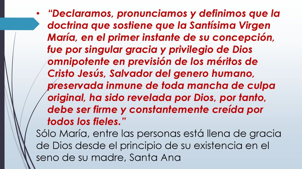 Declaramos, pronunciamos y definimos que la doctrina que sostiene que la Santísima Virgen María, en el primer instante de su concepción, fue por singular gracia y privilegio de Dios omnipotente en previsión de los méritos de Cristo Jesús, Salvador del genero humano, preservada inmune de toda mancha de culpa original, ha sido revelada por Dios, por tanto, debe ser firme y constantemente creída por todos los fieles.