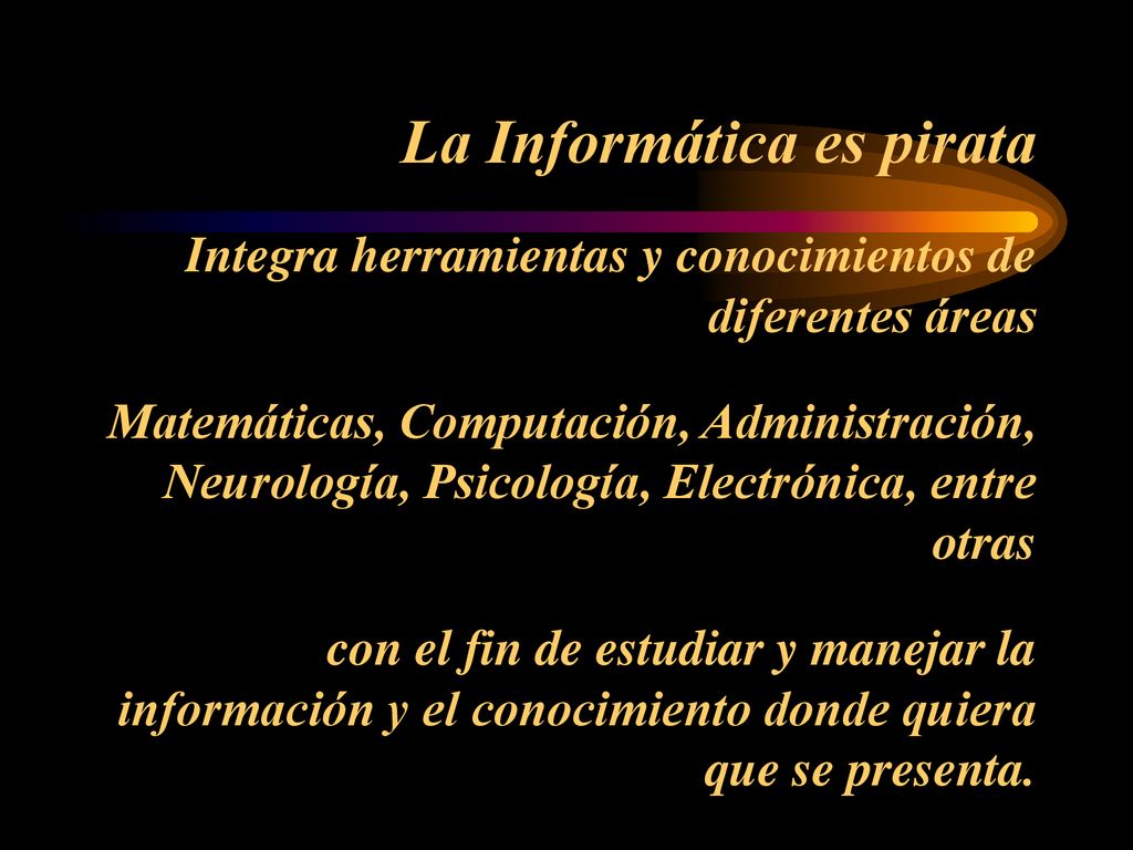La Informática es pirata Integra herramientas y conocimientos de diferentes áreas Matemáticas, Computación, Administración, Neurología, Psicología, Electrónica, entre otras con el fin de estudiar y manejar la información y el conocimiento donde quiera que se presenta.