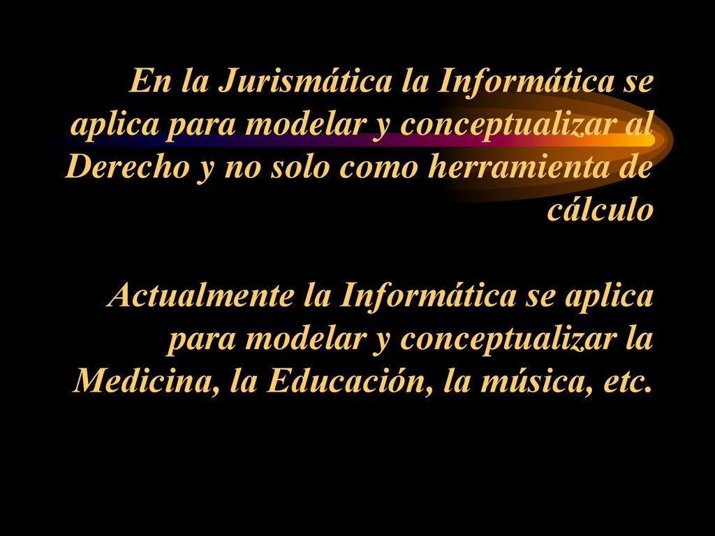 En la Jurismática la Informática se aplica para modelar y conceptualizar al Derecho y no solo como herramienta de cálculo Actualmente la Informática se aplica para modelar y conceptualizar la Medicina, la Educación, la música, etc.