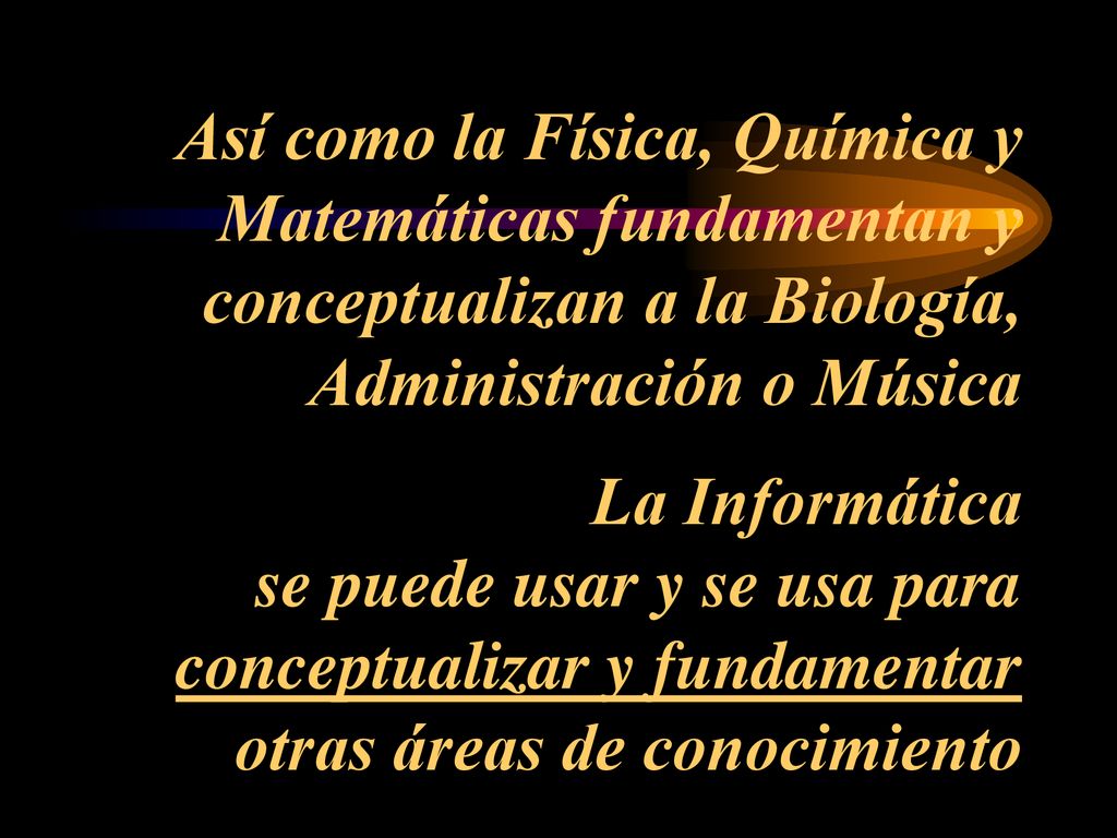Así como la Física, Química y Matemáticas fundamentan y conceptualizan a la Biología, Administración o Música La Informática se puede usar y se usa para conceptualizar y fundamentar otras áreas de conocimiento
