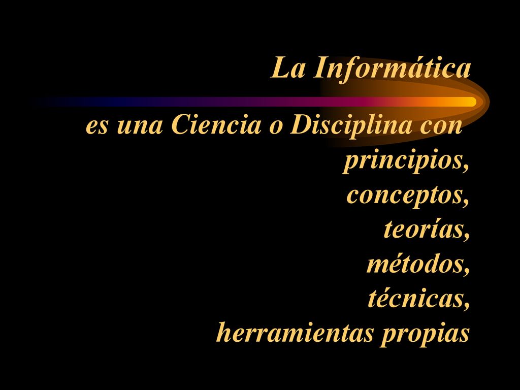 La Informática es una Ciencia o Disciplina con principios, conceptos, teorías, métodos, técnicas, herramientas propias