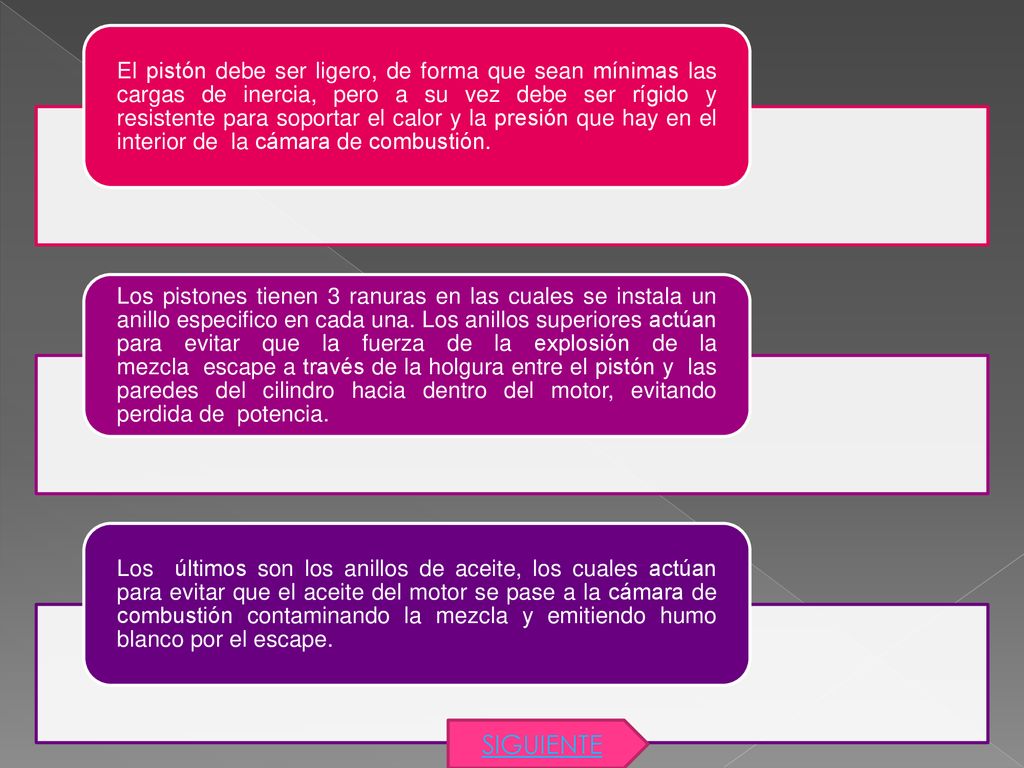 El pistón debe ser ligero, de forma que sean mínimas las cargas de inercia, pero a su vez debe ser rígido y resistente para soportar el calor y la presión que hay en el interior de la cámara de combustión.