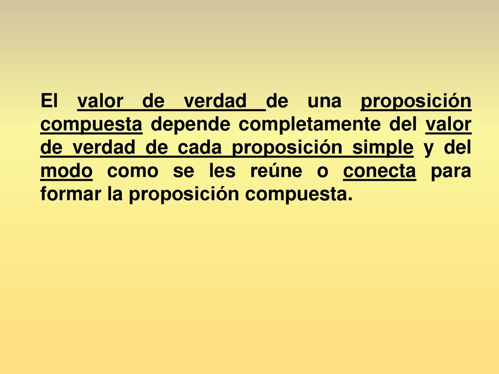 El valor de verdad de una proposición compuesta depende completamente del valor de verdad de cada proposición simple y del modo como se les reúne o conecta para formar la proposición compuesta.