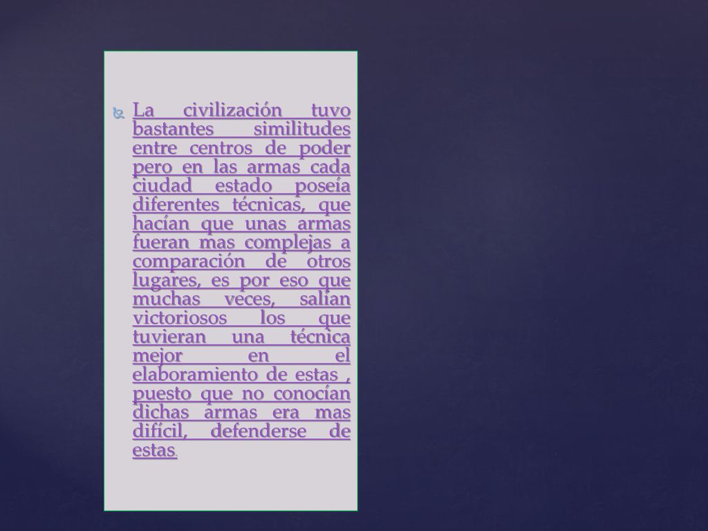 La civilización tuvo bastantes similitudes entre centros de poder pero en las armas cada ciudad estado poseía diferentes técnicas, que hacían que unas armas fueran mas complejas a comparación de otros lugares, es por eso que muchas veces, salían victoriosos los que tuvieran una técnica mejor en el elaboramiento de estas , puesto que no conocían dichas armas era mas difícil, defenderse de estas.