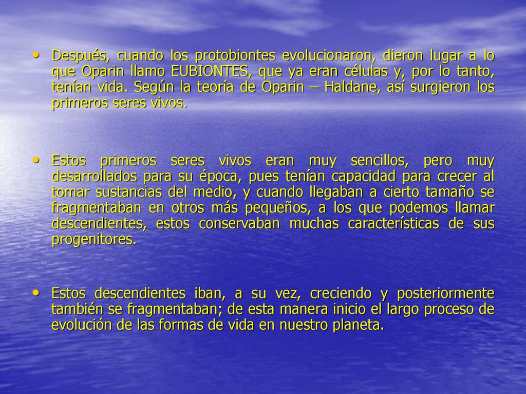 Después, cuando los protobiontes evolucionaron, dieron lugar a lo que Oparin llamo EUBIONTES, que ya eran células y, por lo tanto, tenían vida. Según la teoría de Oparin – Haldane, así surgieron los primeros seres vivos.