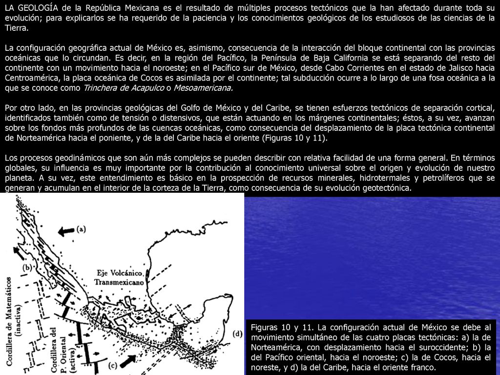 LA GEOLOGÍA de la República Mexicana es el resultado de múltiples procesos tectónicos que la han afectado durante toda su evolución; para explicarlos se ha requerido de la paciencia y los conocimientos geológicos de los estudiosos de las ciencias de la Tierra.
