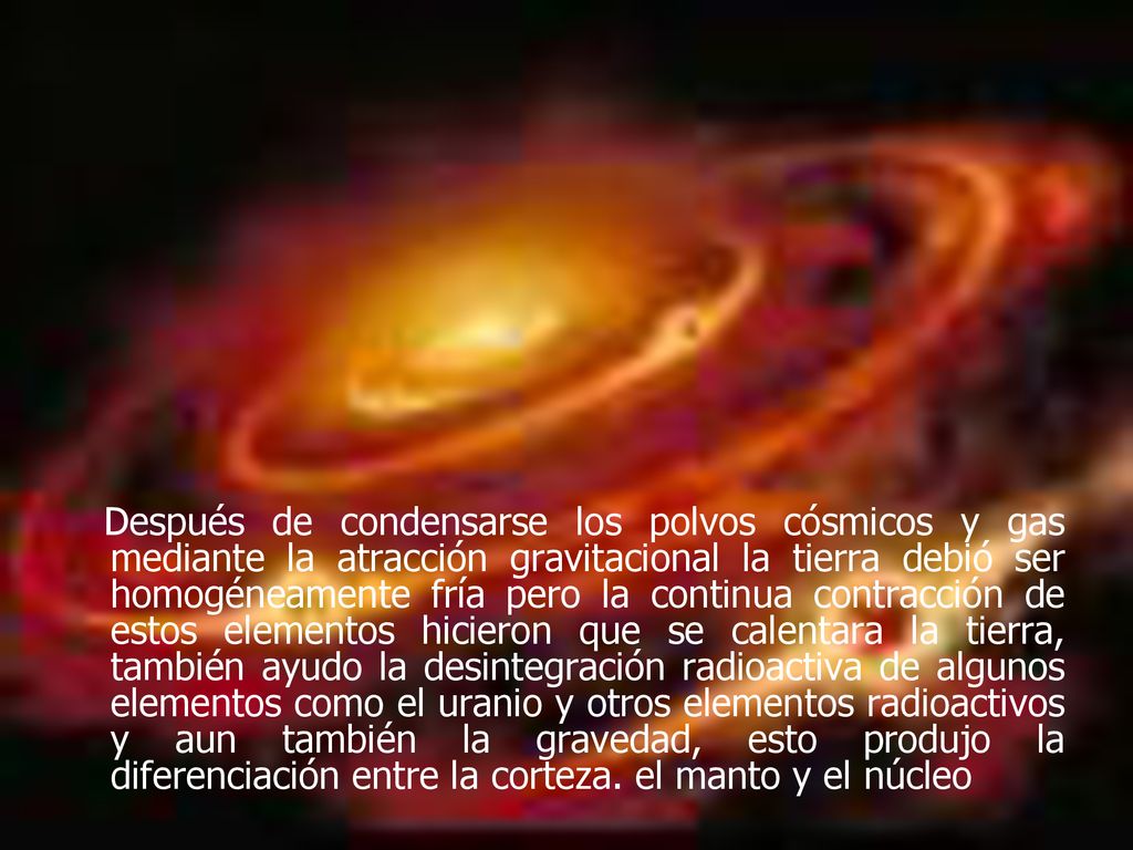 Después de condensarse los polvos cósmicos y gas mediante la atracción gravitacional la tierra debió ser homogéneamente fría pero la continua contracción de estos elementos hicieron que se calentara la tierra, también ayudo la desintegración radioactiva de algunos elementos como el uranio y otros elementos radioactivos y aun también la gravedad, esto produjo la diferenciación entre la corteza.