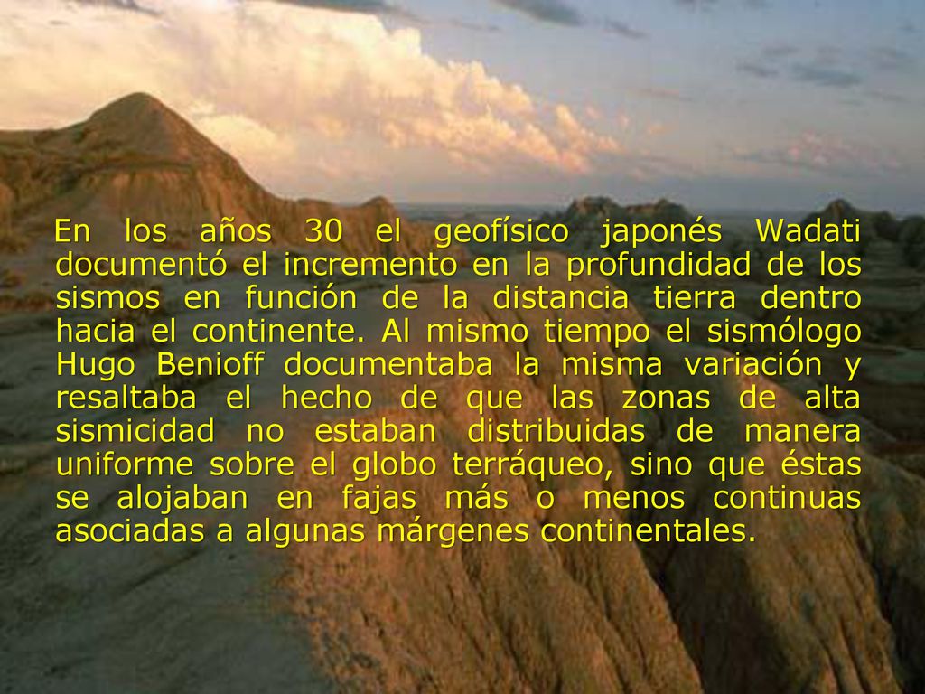 En los años 30 el geofísico japonés Wadati documentó el incremento en la profundidad de los sismos en función de la distancia tierra dentro hacia el continente.