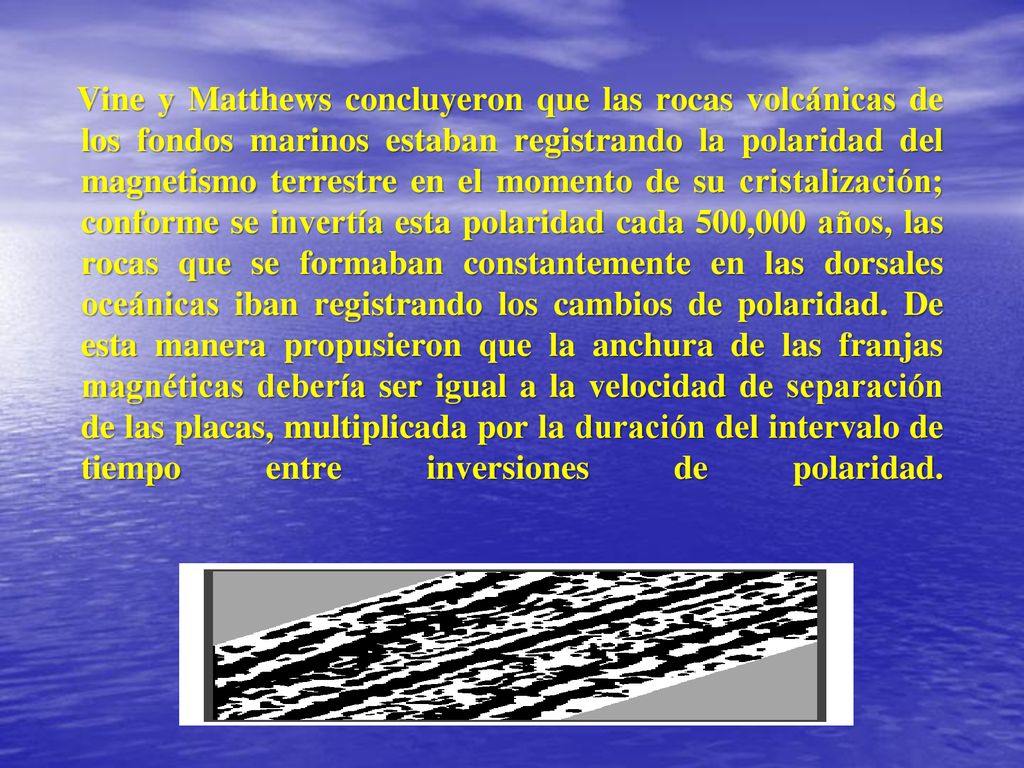 Vine y Matthews concluyeron que las rocas volcánicas de los fondos marinos estaban registrando la polaridad del magnetismo terrestre en el momento de su cristalización; conforme se invertía esta polaridad cada 500,000 años, las rocas que se formaban constantemente en las dorsales oceánicas iban registrando los cambios de polaridad.