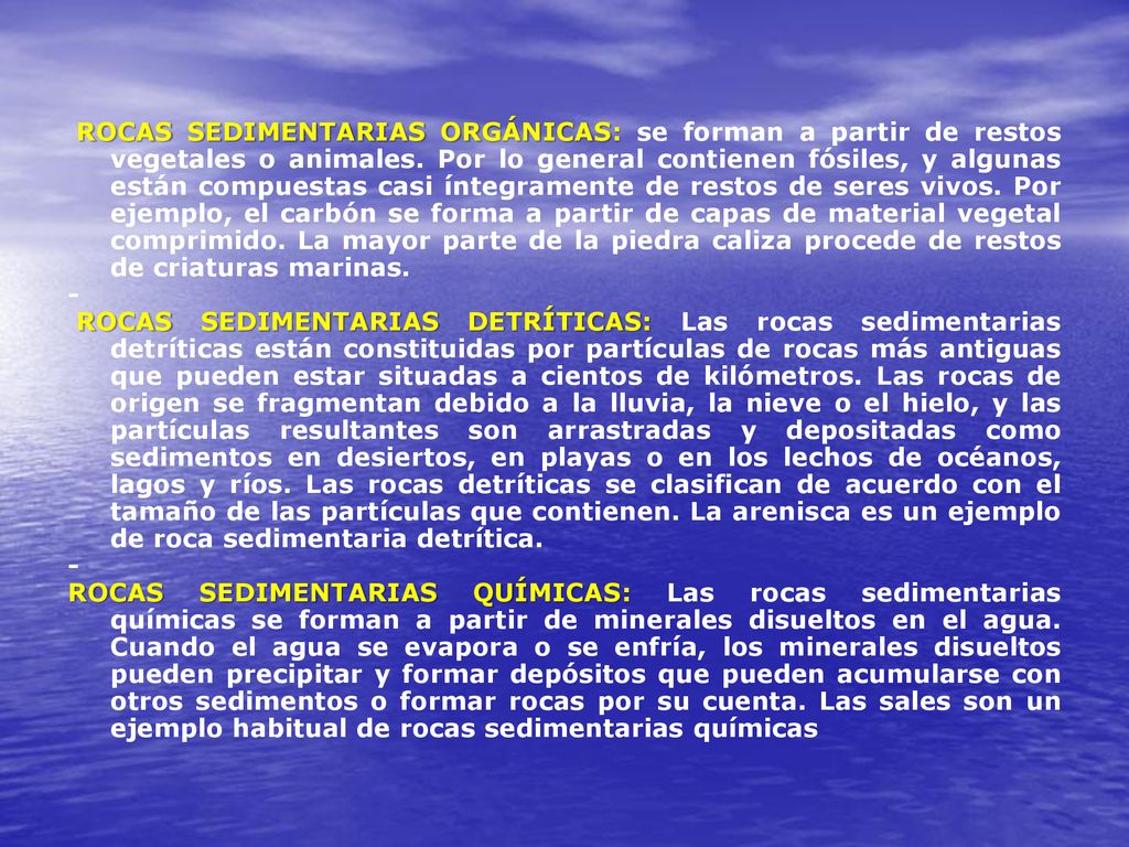 ROCAS SEDIMENTARIAS ORGÁNICAS: se forman a partir de restos vegetales o animales. Por lo general contienen fósiles, y algunas están compuestas casi íntegramente de restos de seres vivos. Por ejemplo, el carbón se forma a partir de capas de material vegetal comprimido. La mayor parte de la piedra caliza procede de restos de criaturas marinas.