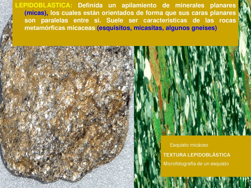 LEPIDOBLASTICA: Definida un apilamiento de minerales planares (micas), los cuales están orientados de forma que sus caras planares son paralelas entre si. Suele ser características de las rocas metamórficas micaceas (esquisitos, micasitas, algunos gneises)