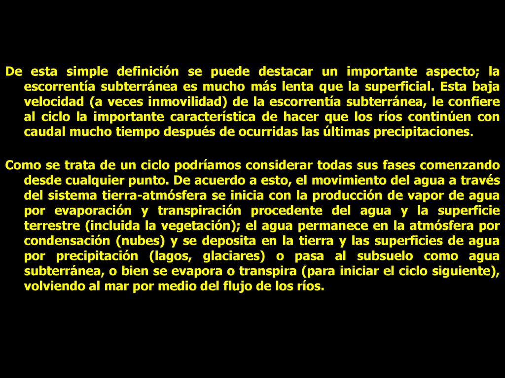 De esta simple definición se puede destacar un importante aspecto; la escorrentía subterránea es mucho más lenta que la superficial. Esta baja velocidad (a veces inmovilidad) de la escorrentía subterránea, le confiere al ciclo la importante característica de hacer que los ríos continúen con caudal mucho tiempo después de ocurridas las últimas precipitaciones.