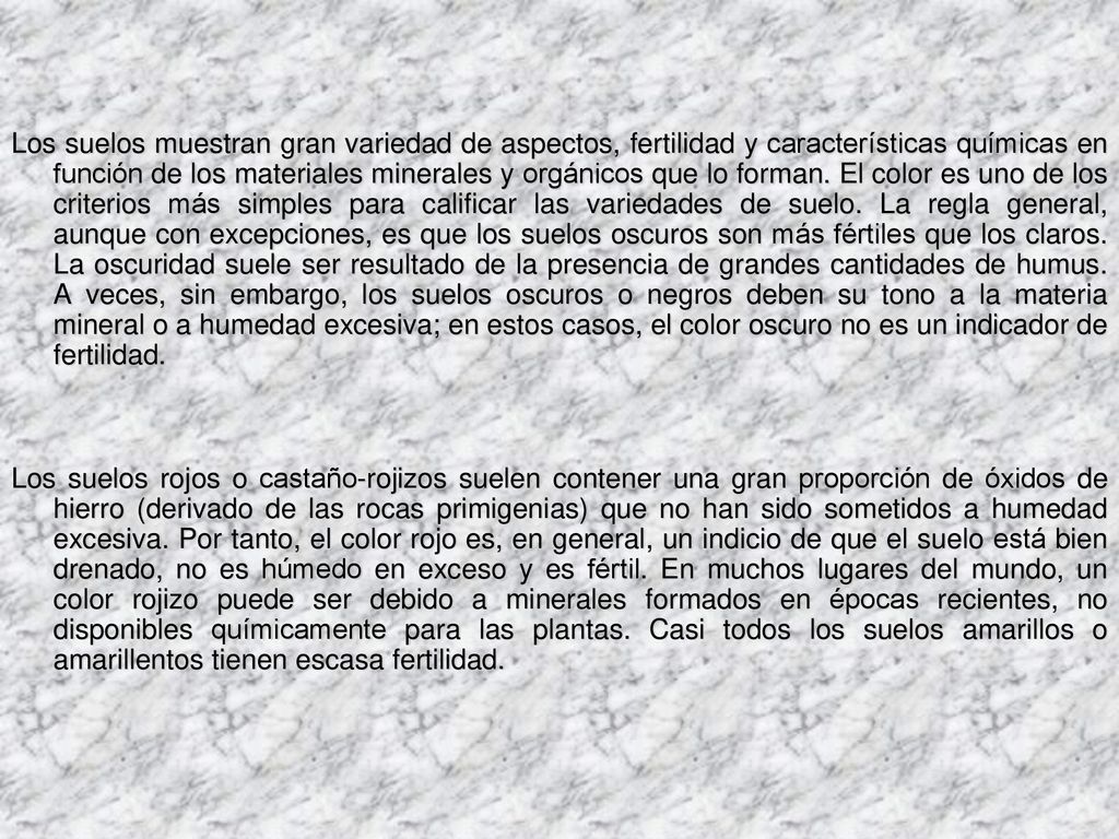 Los suelos muestran gran variedad de aspectos, fertilidad y características químicas en función de los materiales minerales y orgánicos que lo forman. El color es uno de los criterios más simples para calificar las variedades de suelo. La regla general, aunque con excepciones, es que los suelos oscuros son más fértiles que los claros. La oscuridad suele ser resultado de la presencia de grandes cantidades de humus. A veces, sin embargo, los suelos oscuros o negros deben su tono a la materia mineral o a humedad excesiva; en estos casos, el color oscuro no es un indicador de fertilidad.