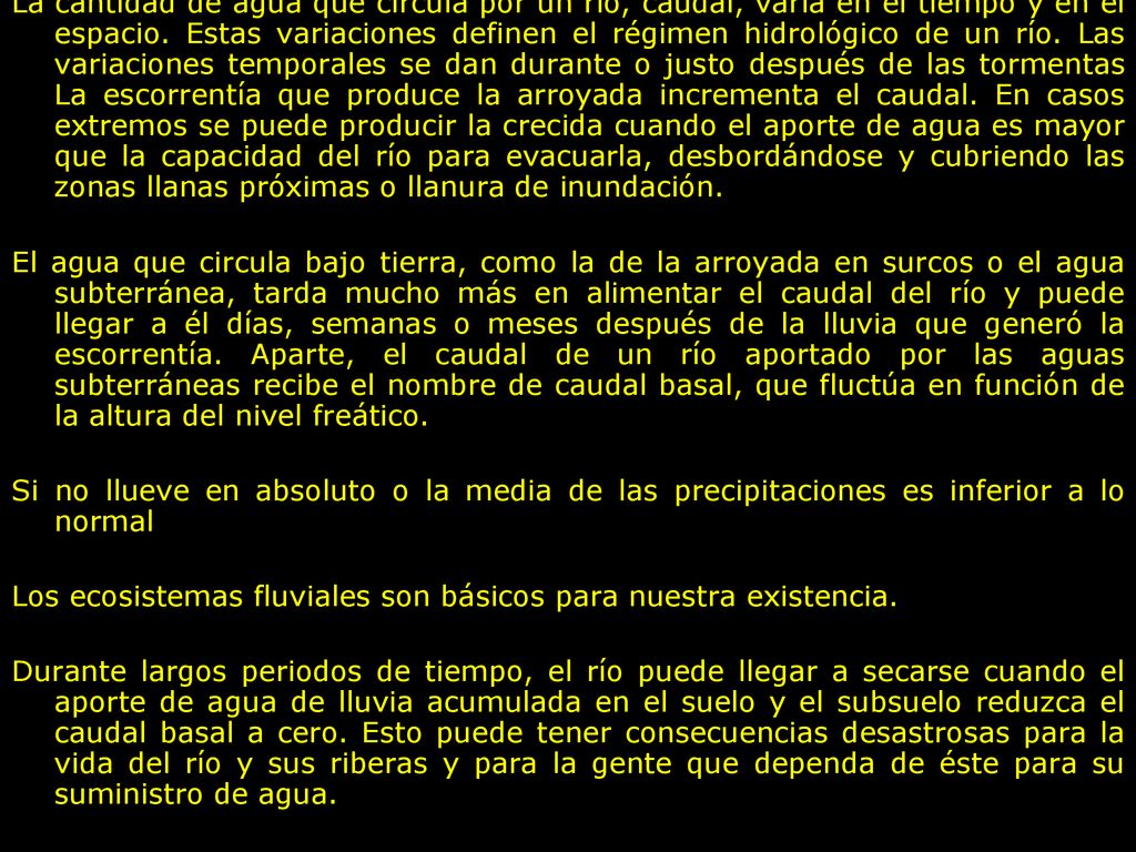 La cantidad de agua que circula por un río, caudal, varía en el tiempo y en el espacio. Estas variaciones definen el régimen hidrológico de un río. Las variaciones temporales se dan durante o justo después de las tormentas La escorrentía que produce la arroyada incrementa el caudal. En casos extremos se puede producir la crecida cuando el aporte de agua es mayor que la capacidad del río para evacuarla, desbordándose y cubriendo las zonas llanas próximas o llanura de inundación.