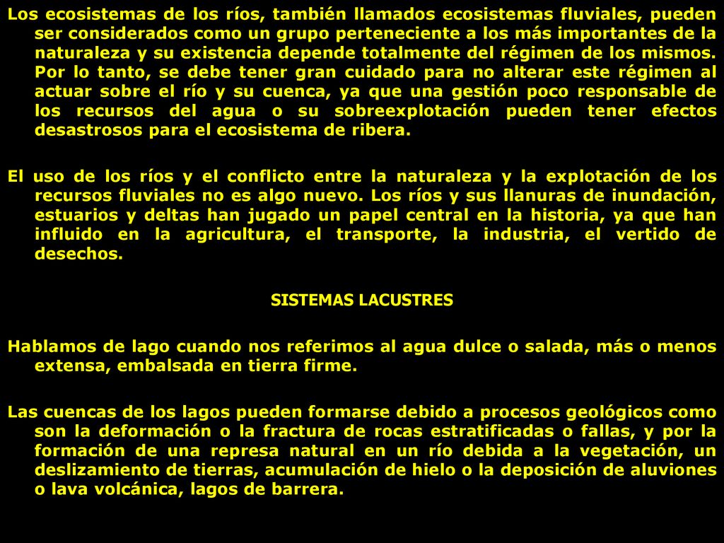 Los ecosistemas de los ríos, también llamados ecosistemas fluviales, pueden ser considerados como un grupo perteneciente a los más importantes de la naturaleza y su existencia depende totalmente del régimen de los mismos. Por lo tanto, se debe tener gran cuidado para no alterar este régimen al actuar sobre el río y su cuenca, ya que una gestión poco responsable de los recursos del agua o su sobreexplotación pueden tener efectos desastrosos para el ecosistema de ribera.