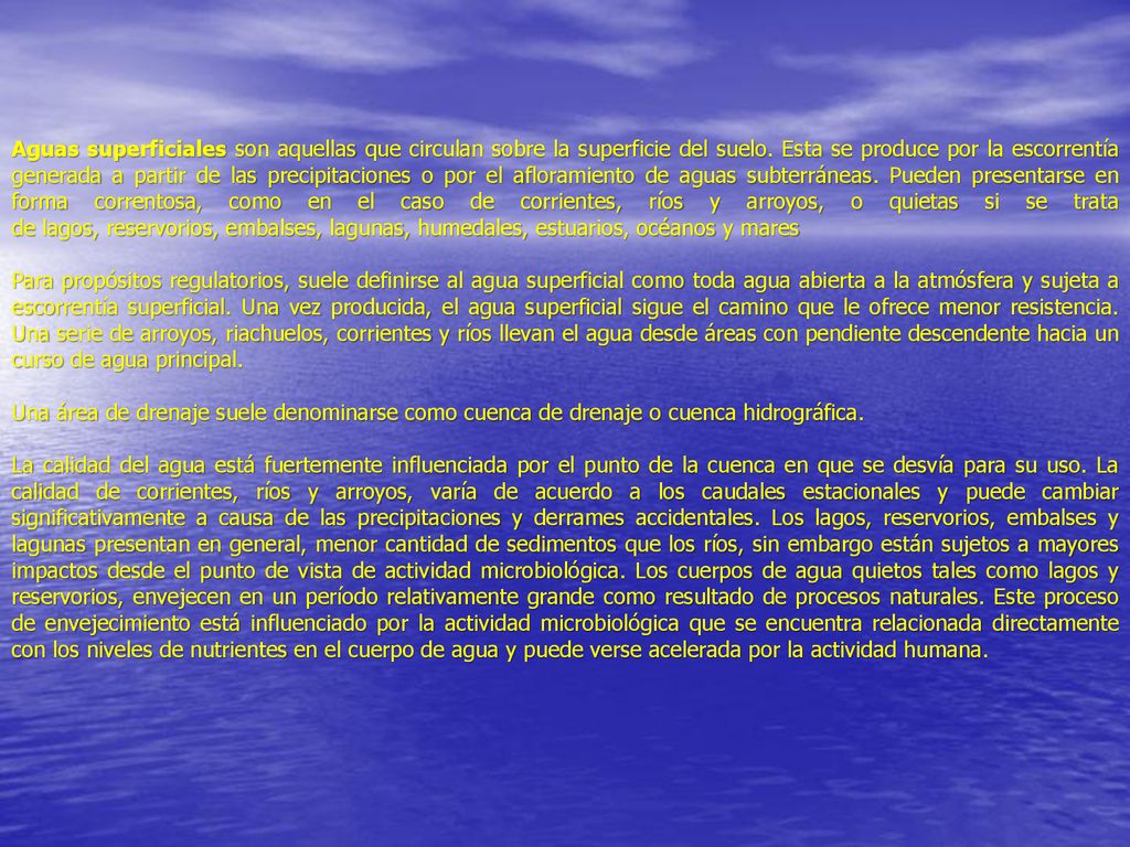 Aguas superficiales son aquellas que circulan sobre la superficie del suelo. Esta se produce por la escorrentía generada a partir de las precipitaciones o por el afloramiento de aguas subterráneas. Pueden presentarse en forma correntosa, como en el caso de corrientes, ríos y arroyos, o quietas si se trata de lagos, reservorios, embalses, lagunas, humedales, estuarios, océanos y mares