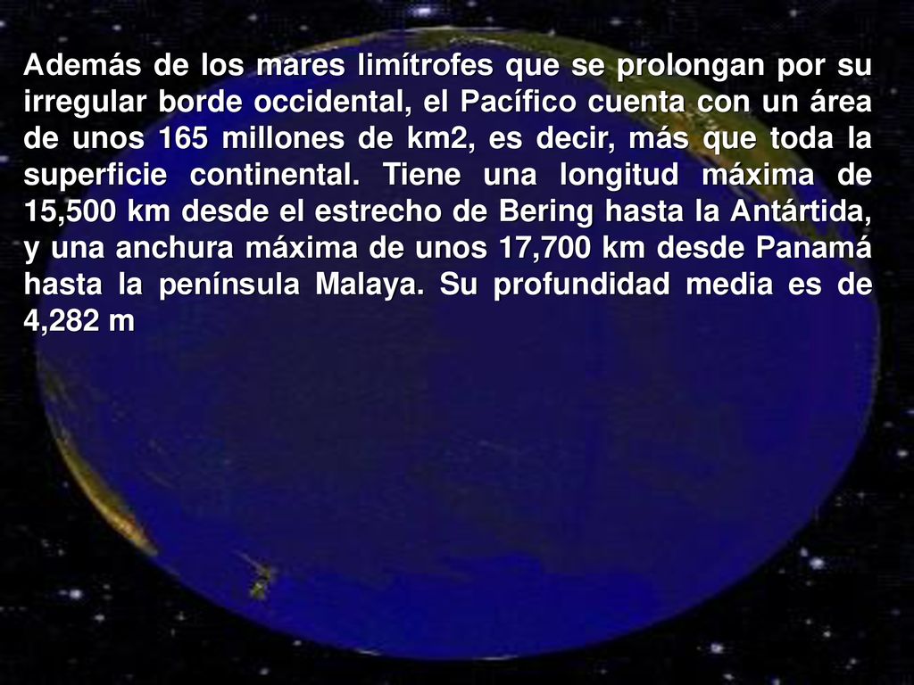 Además de los mares limítrofes que se prolongan por su irregular borde occidental, el Pacífico cuenta con un área de unos 165 millones de km2, es decir, más que toda la superficie continental.
