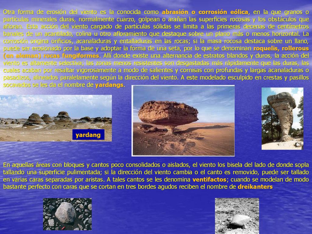 Otra forma de erosión del viento es la conocida como abrasión o corrosión eólica, en la que granos o partículas minerales duras, normalmente cuarzo, golpean o arañan las superficies rocosas y los obstáculos que afloran. Esta acción del viento cargado de partículas sólidas se limita a las primeras decenas de centímetros banales de un acantilado, colina u otro afloramiento que destaque sobre un plano más o menos horizontal. La corrosión origina orificios, acanaladuras y entalladuras en las rocas; si la masa rocosa destaca sobre un llano, puede ser erosionado por la base y adoptar la forma de una seta, por lo que se denominan roquelis, rollerous (en aleman) rocas fungiformes. Allí donde existe una alternancia de estratos blandos y duros, la acción del viento es altamente selectiva; las zonas menos resistentes son desgastadas más rápidamente que las duras, las cuales acaban por resaltar vigorosamente a modo de salientes y cornisas con profundas y largas acanaladuras o pasadizos, alineados paralelamente según la dirección del viento. A este modelado esculpido en crestas y pasillos socavados se les da el nombre de yardangs.