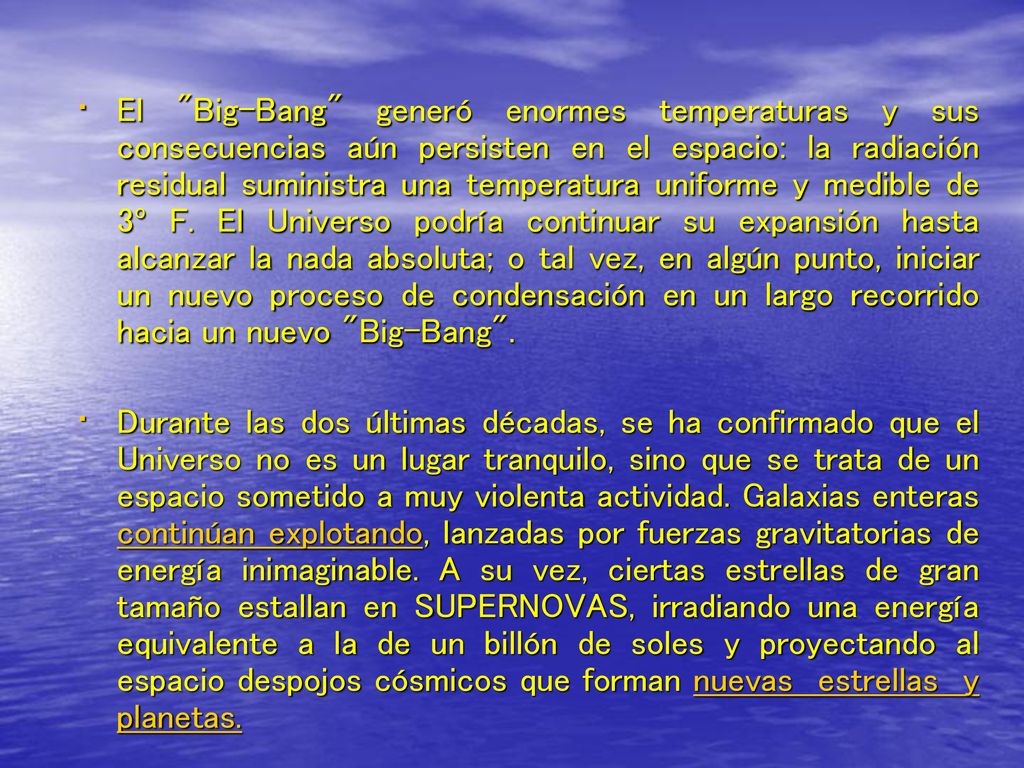 El Big-Bang generó enormes temperaturas y sus consecuencias aún persisten en el espacio: la radiación residual suministra una temperatura uniforme y medible de 3º F. El Universo podría continuar su expansión hasta alcanzar la nada absoluta; o tal vez, en algún punto, iniciar un nuevo proceso de condensación en un largo recorrido hacia un nuevo Big-Bang .