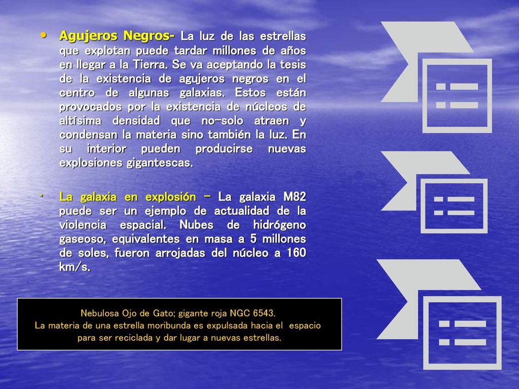 Agujeros Negros- La luz de las estrellas que explotan puede tardar millones de años en llegar a la Tierra. Se va aceptando la tesis de la existencia de agujeros negros en el centro de algunas galaxias. Estos están provocados por la existencia de núcleos de altísima densidad que no-solo atraen y condensan la materia sino también la luz. En su interior pueden producirse nuevas explosiones gigantescas.