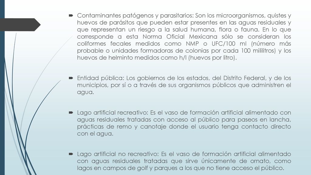 Contaminantes patógenos y parasitarios: Son los microorganismos, quistes y huevos de parásitos que pueden estar presentes en las aguas residuales y que representan un riesgo a la salud humana, flora o fauna. En lo que corresponde a esta Norma Oficial Mexicana sólo se consideran los coliformes fecales medidos como NMP o UFC/100 ml (número más probable o unidades formadoras de colonias por cada 100 mililitros) y los huevos de helminto medidos como h/l (huevos por litro).