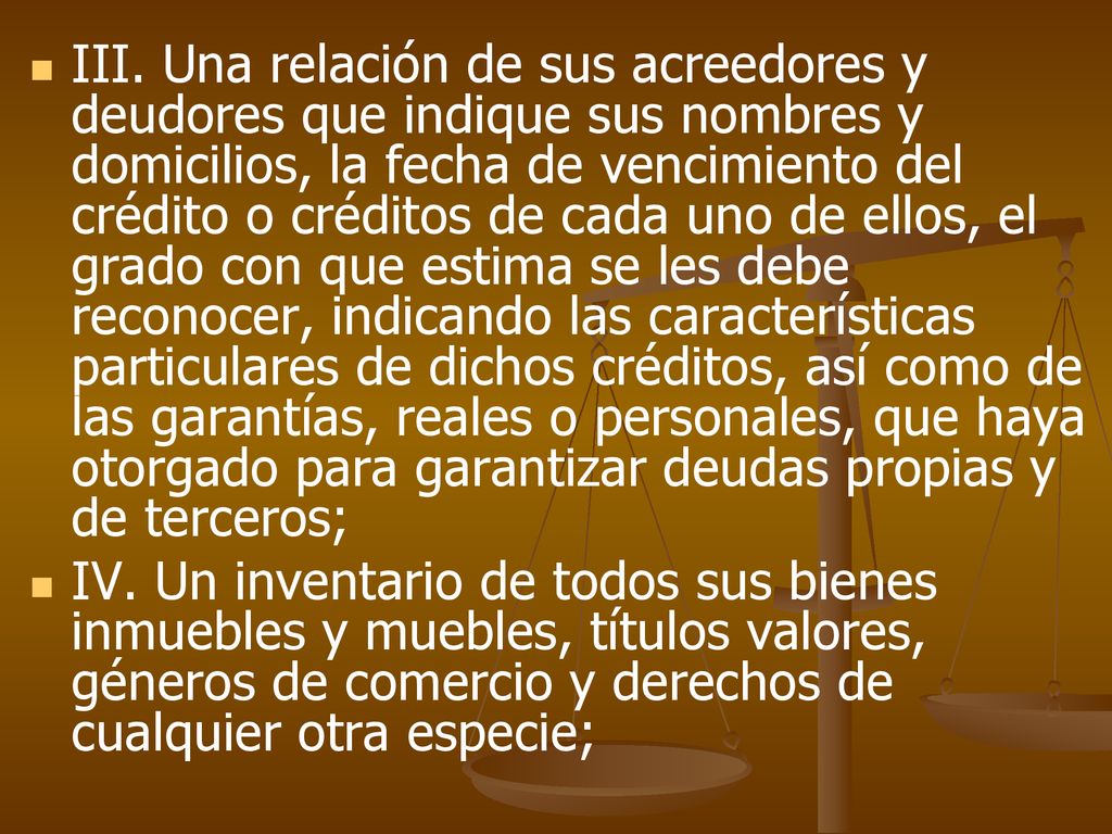 III. Una relación de sus acreedores y deudores que indique sus nombres y domicilios, la fecha de vencimiento del crédito o créditos de cada uno de ellos, el grado con que estima se les debe reconocer, indicando las características particulares de dichos créditos, así como de las garantías, reales o personales, que haya otorgado para garantizar deudas propias y de terceros;