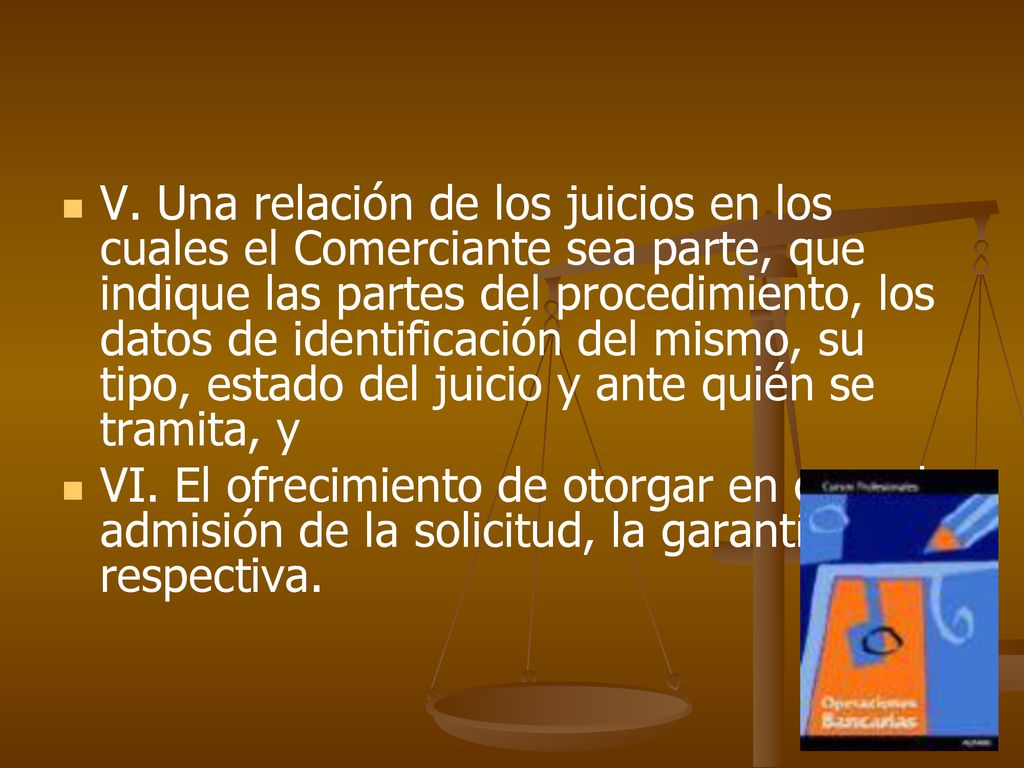 V. Una relación de los juicios en los cuales el Comerciante sea parte, que indique las partes del procedimiento, los datos de identificación del mismo, su tipo, estado del juicio y ante quién se tramita, y