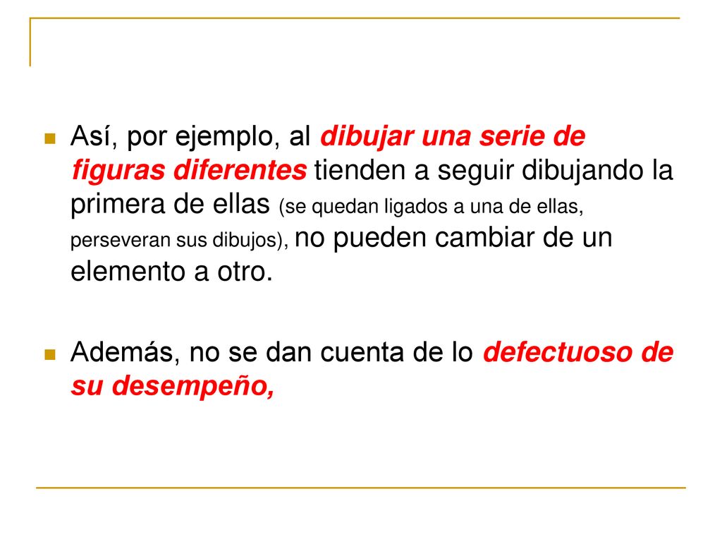 Así, por ejemplo, al dibujar una serie de figuras diferentes tienden a seguir dibujando la primera de ellas (se quedan ligados a una de ellas, perseveran sus dibujos), no pueden cambiar de un elemento a otro.