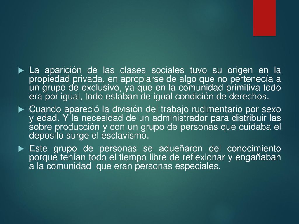 La aparición de las clases sociales tuvo su origen en la propiedad privada, en apropiarse de algo que no pertenecía a un grupo de exclusivo, ya que en la comunidad primitiva todo era por igual, todo estaban de igual condición de derechos.
