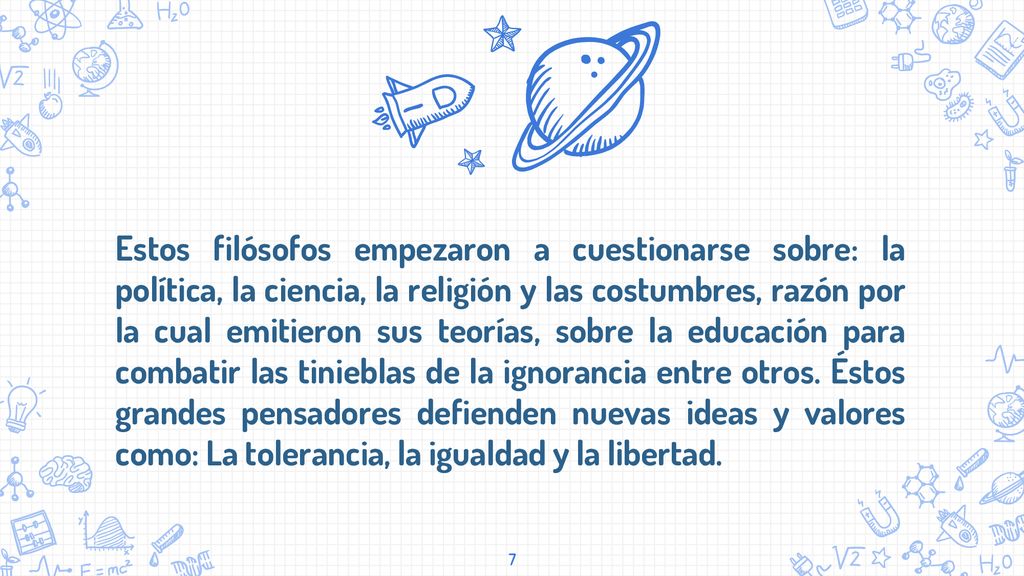 Estos filósofos empezaron a cuestionarse sobre: la política, la ciencia, la religión y las costumbres, razón por la cual emitieron sus teorías, sobre la educación para combatir las tinieblas de la ignorancia entre otros.