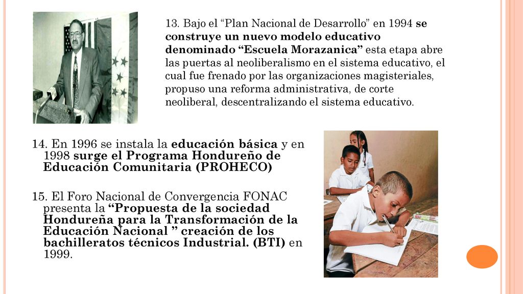 13. Bajo el Plan Nacional de Desarrollo en 1994 se construye un nuevo modelo educativo denominado Escuela Morazanica esta etapa abre las puertas al neoliberalismo en el sistema educativo, el cual fue frenado por las organizaciones magisteriales, propuso una reforma administrativa, de corte neoliberal, descentralizando el sistema educativo.
