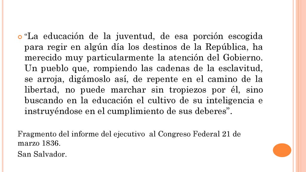 La educación de la juventud, de esa porción escogida para regir en algún día los destinos de la República, ha merecido muy particularmente la atención del Gobierno. Un pueblo que, rompiendo las cadenas de la esclavitud, se arroja, digámoslo así, de repente en el camino de la libertad, no puede marchar sin tropiezos por él, sino buscando en la educación el cultivo de su inteligencia e instruyéndose en el cumplimiento de sus deberes .