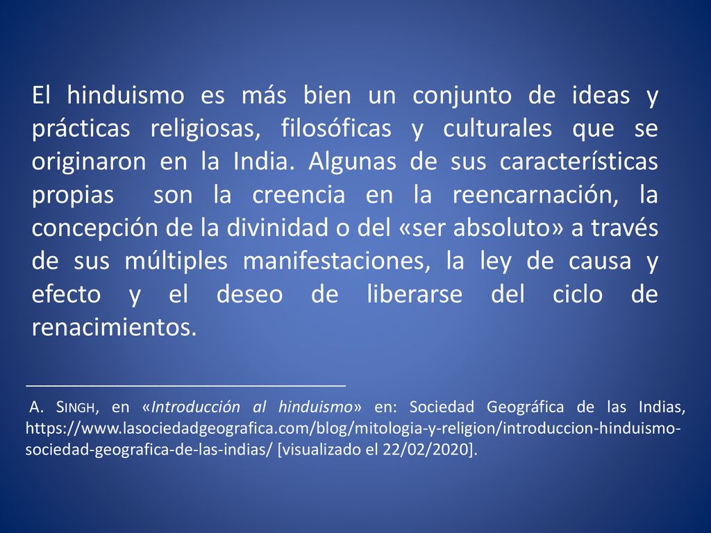 El hinduismo es más bien un conjunto de ideas y prácticas religiosas, filosóficas y culturales que se originaron en la India. Algunas de sus características propias son la creencia en la reencarnación, la concepción de la divinidad o del «ser absoluto» a través de sus múltiples manifestaciones, la ley de causa y efecto y el deseo de liberarse del ciclo de renacimientos.