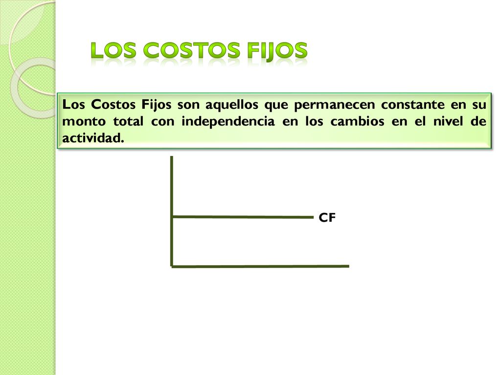 LOS COSTOS FIJOS Los Costos Fijos son aquellos que permanecen constante en su monto total con independencia en los cambios en el nivel de actividad.