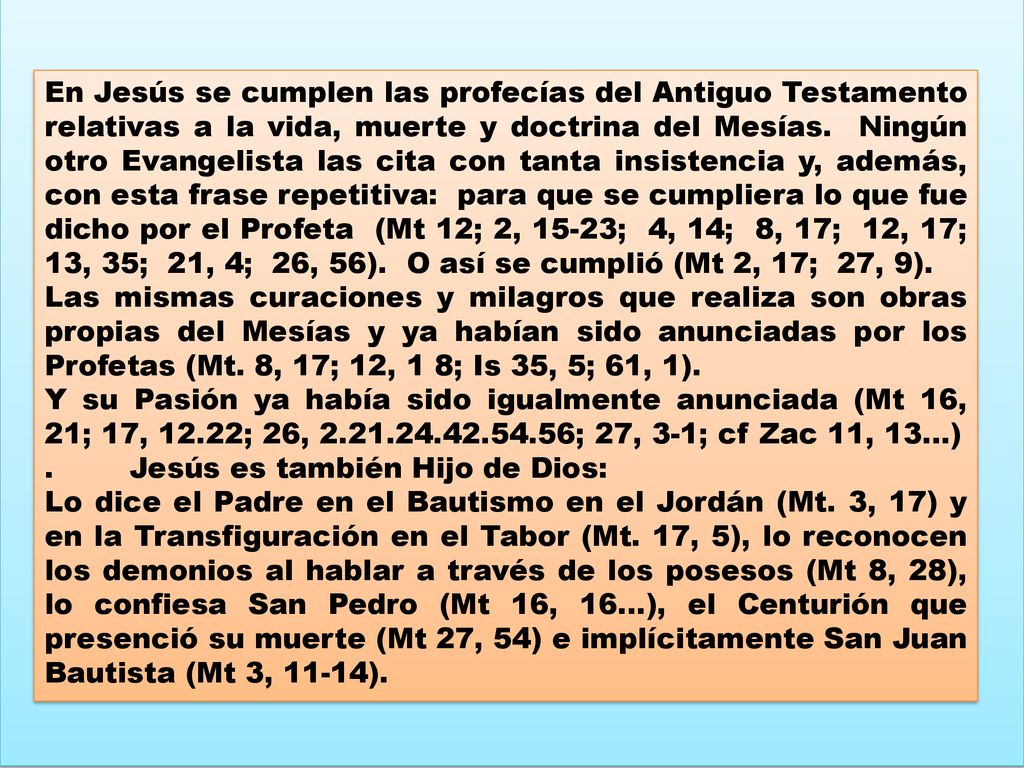 En Jesús se cumplen las profecías del Antiguo Testamento relativas a la vida, muerte y doctrina del Mesías. Ningún otro Evangelista las cita con tanta insistencia y, además, con esta frase repetitiva: para que se cumpliera lo que fue dicho por el Profeta (Mt 12; 2, 15-23; 4, 14; 8, 17; 12, 17; 13, 35; 21, 4; 26, 56). O así se cumplió (Mt 2, 17; 27, 9).