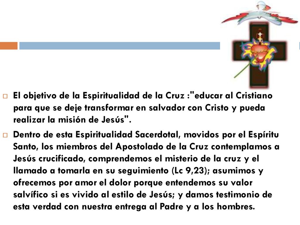 El objetivo de la Espiritualidad de la Cruz : educar al Cristiano para que se deje transformar en salvador con Cristo y pueda realizar la misión de Jesús .