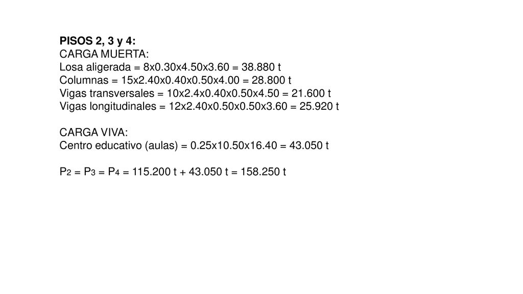 PISOS 2, 3 y 4: CARGA MUERTA: Losa aligerada = 8x0.30x4.50x3.60 = t Columnas = 15x2.40x0.40x0.50x4.00 = t Vigas transversales = 10x2.4x0.40x0.50x4.50 = t Vigas longitudinales = 12x2.40x0.50x0.50x3.60 = t CARGA VIVA: Centro educativo (aulas) = 0.25x10.50x16.40 = t P2 = P3 = P4 = t t = t