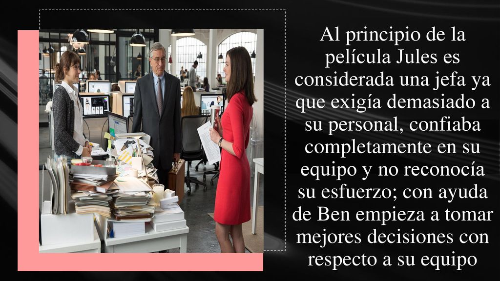 Al principio de la película Jules es considerada una jefa ya que exigía demasiado a su personal, confiaba completamente en su equipo y no reconocía su esfuerzo; con ayuda de Ben empieza a tomar mejores decisiones con respecto a su equipo