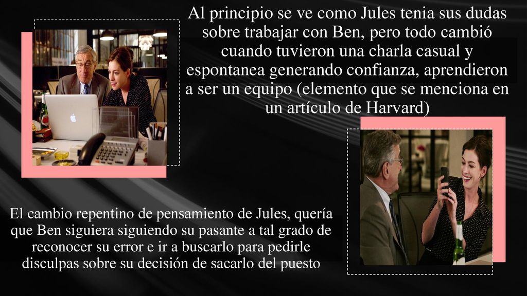 Al principio se ve como Jules tenia sus dudas sobre trabajar con Ben, pero todo cambió cuando tuvieron una charla casual y espontanea generando confianza, aprendieron a ser un equipo (elemento que se menciona en un artículo de Harvard)