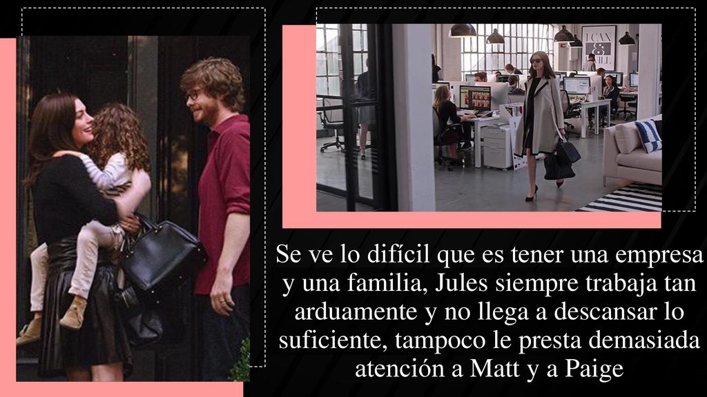 Se ve lo difícil que es tener una empresa y una familia, Jules siempre trabaja tan arduamente y no llega a descansar lo suficiente, tampoco le presta demasiada atención a Matt y a Paige