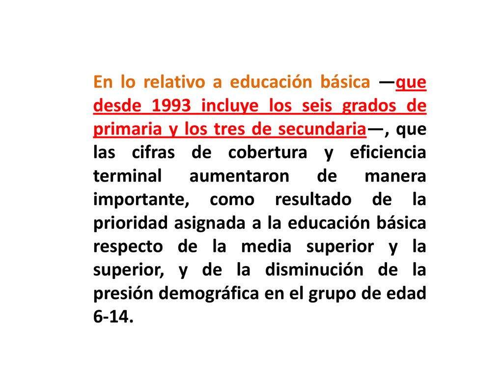 En lo relativo a educación básica —que desde 1993 incluye los seis grados de primaria y los tres de secundaria—, que las cifras de cobertura y eficiencia terminal aumentaron de manera importante, como resultado de la prioridad asignada a la educación básica respecto de la media superior y la superior, y de la disminución de la presión demográfica en el grupo de edad 6-14.