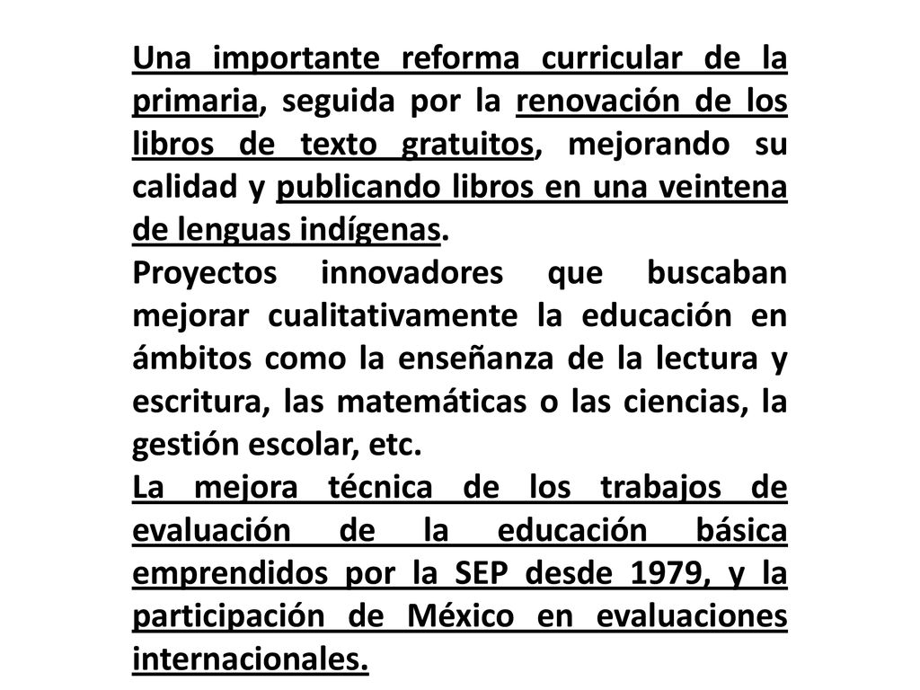 Una importante reforma curricular de la primaria, seguida por la renovación de los libros de texto gratuitos, mejorando su calidad y publicando libros en una veintena de lenguas indígenas.