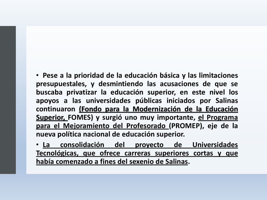 Pese a la prioridad de la educación básica y las limitaciones presupuestales, y desmintiendo las acusaciones de que se buscaba privatizar la educación superior, en este nivel los apoyos a las universidades públicas iniciados por Salinas continuaron (Fondo para la Modernización de la Educación Superior, FOMES) y surgió uno muy importante, el Programa para el Mejoramiento del Profesorado (PROMEP), eje de la nueva política nacional de educación superior.
