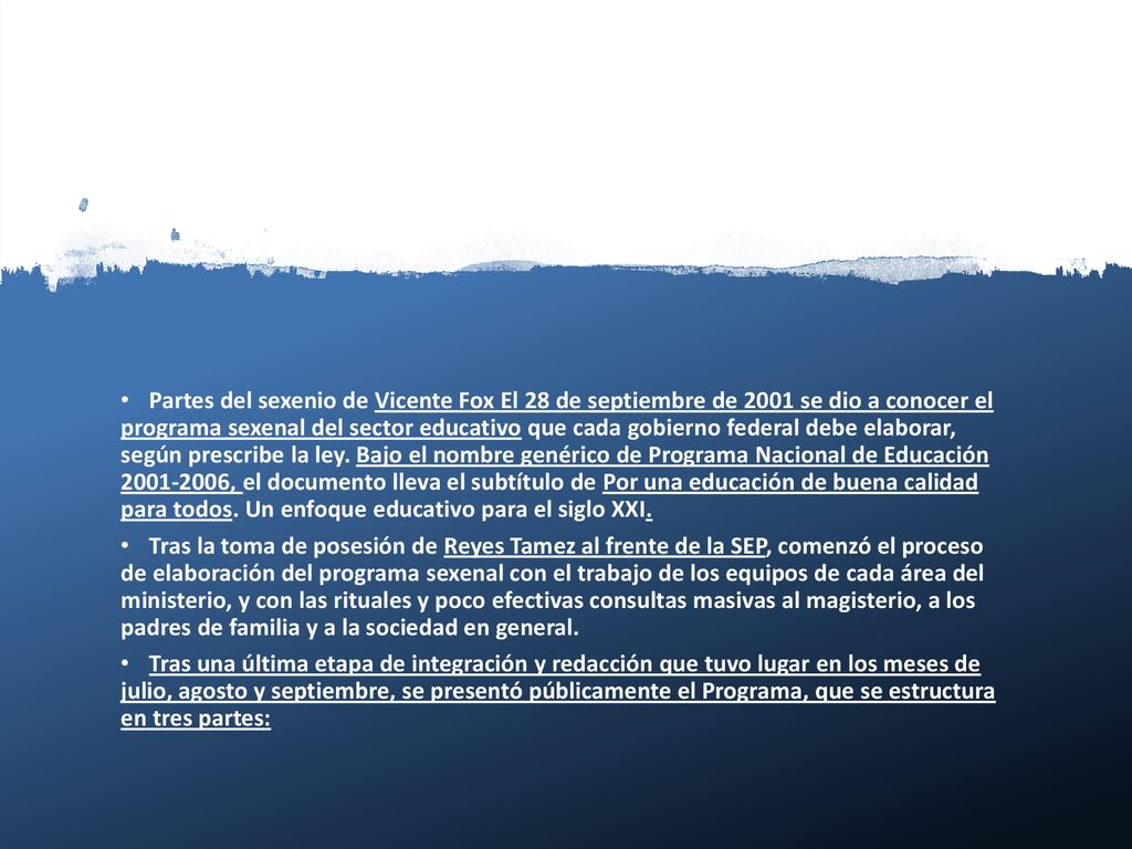 Partes del sexenio de Vicente Fox El 28 de septiembre de 2001 se dio a conocer el programa sexenal del sector educativo que cada gobierno federal debe elaborar, según prescribe la ley. Bajo el nombre genérico de Programa Nacional de Educación , el documento lleva el subtítulo de Por una educación de buena calidad para todos. Un enfoque educativo para el siglo XXI.